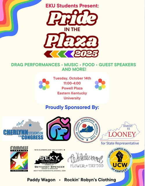 Flyer for Pride in the Plaza. Text transcript: EKU Students Present: Pride in the Plaza 2025 Drag Performances Music Food Guest Speakers and More! Tuesday, October 14th 11:00-4:00 Powell Plaza Eastern Kentucky University Proudly Sponsored By: Elect Cherlynn Stevenson for Congress Madison County Democratic Woman's Club Looney for State Representative District 81 Fairness Campaign (Fairness.org) SEKY Tents and Rentals LLC 606.656.6342 Corbin, KY Bethaney Spencer Owners & Operator SEKYTENTSANDRENTALS@GMAIL.COM Wildwood Flower & Tattoo United Campus Workers UCW of Kentucky Paddy Wagon Rockin' Robyn's Clothing
